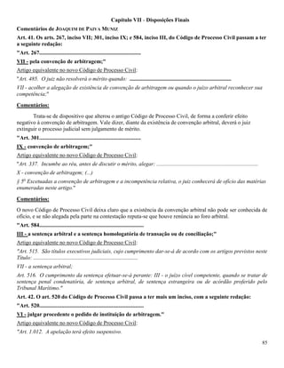 85
Capítulo VII - Disposições Finais
Comentários de JOAQUIM DE PAIVA MUNIZ
Art. 41. Os arts. 267, inciso VII; 301, inciso IX; e 584, inciso III, do Código de Processo Civil passam a ter
a seguinte redação:
"Art. 267.........................................................................
VII - pela convenção de arbitragem;"
Artigo equivalente no novo Código de Processo Civil:
"Art. 485. O juiz não resolverá o mérito quando: .........................................................................
VII - acolher a alegação de existência de convenção de arbitragem ou quando o juízo arbitral reconhecer sua
competência;"
Comentários:
Trata-se de dispositivo que alterou o antigo Código de Processo Civil, de forma a conferir efeito
negativo à convenção de arbitragem. Vale dizer, diante da existência de convenção arbitral, deverá o juiz
extinguir o processo judicial sem julgamento de mérito.
"Art. 301.........................................................................
IX - convenção de arbitragem;"
Artigo equivalente no novo Código de Processo Civil:
"Art. 337. Incumbe ao réu, antes de discutir o mérito, alegar: .........................................................................
X - convenção de arbitragem; (...)
§ 5o
Excetuadas a convenção de arbitragem e a incompetência relativa, o juiz conhecerá de ofício das matérias
enumeradas neste artigo."
Comentários:
O novo Código de Processo Civil deixa claro que a existência da convenção arbitral não pode ser conhecida de
ofício, e se não alegada pela parte na contestação reputa-se que houve renúncia ao foro arbitral.
"Art. 584...........................................................................
III - a sentença arbitral e a sentença homologatória de transação ou de conciliação;"
Artigo equivalente no novo Código de Processo Civil:
"Art. 515. São títulos executivos judiciais, cujo cumprimento dar-se-á de acordo com os artigos previstos neste
Título: ...........................................................................
VII - a sentença arbitral;
Art. 516. O cumprimento da sentença efetuar-se-á perante: III - o juízo cível competente, quando se tratar de
sentença penal condenatória, de sentença arbitral, de sentença estrangeira ou de acórdão proferido pelo
Tribunal Marítimo."
Art. 42. O art. 520 do Código de Processo Civil passa a ter mais um inciso, com a seguinte redação:
"Art. 520...........................................................................
VI - julgar procedente o pedido de instituição de arbitragem."
Artigo equivalente no novo Código de Processo Civil:
"Art. 1.012. A apelação terá efeito suspensivo.
 