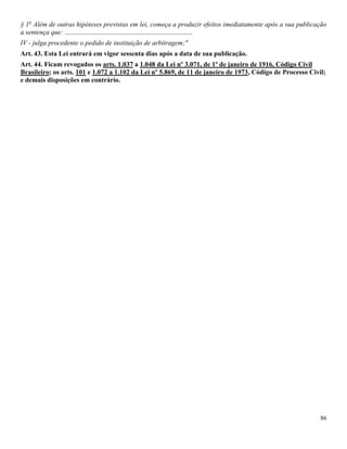 86
§ 1o
Além de outras hipóteses previstas em lei, começa a produzir efeitos imediatamente após a sua publicação
a sentença que: ...........................................................................
IV - julga procedente o pedido de instituição de arbitragem;"
Art. 43. Esta Lei entrará em vigor sessenta dias após a data de sua publicação.
Art. 44. Ficam revogados os arts. 1.037 a 1.048 da Lei nº 3.071, de 1º de janeiro de 1916, Código Civil
Brasileiro; os arts. 101 e 1.072 a 1.102 da Lei nº 5.869, de 11 de janeiro de 1973, Código de Processo Civil;
e demais disposições em contrário.
 