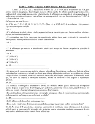 87
Lei 13.13.129/15 de 26 de maio de 2015 - Reforma da Lei de Arbitragem
Altera a Lei nº 9.307, de 23 de setembro de 1996, e a Lei nº 6.404, de 15 de dezembro de 1976, para
ampliar o âmbito de aplicação da arbitragem e dispor sobre a escolha dos árbitros quando as partes recorrem a
órgão arbitral, a interrupção da prescrição pela instituição da arbitragem, a concessão de tutelas cautelares e de
urgência nos casos de arbitragem, a carta arbitral e a sentença arbitral, e revoga dispositivos da Lei nº 9.307, de
23 de setembro de 1996.
O Congresso Nacional decreta:
Art. 1º Os arts. 1º, 2º, 4º, 13, 19, 23, 30, 32, 33, 35 e 39 da Lei nº 9.307, de 23 de setembro de 1996, passam a
vigorar com a seguinte redação:
“Art. 1º ......................................................................................
§ 1º A administração pública direta e indireta poderá utilizar-se da arbitragem para dirimir conflitos relativos a
direitos patrimoniais disponíveis.
§ 2º A autoridade ou o órgão competente da administração pública direta para a celebração de convenção de
arbitragem é a mesma para a realização de acordos ou transações.”
“Art. 2º ......................................................................................
.............................................................................................
§ 3º A arbitragem que envolva a administração pública será sempre de direito e respeitará o princípio da
publicidade.”
“Art. 4º ......................................................................................
§ 2º (VETADO)
§ 3º (VETADO)
§ 4º (VETADO)
Art. 13..........................................................................
.............................................................................................
§ 4o As partes, de comum acordo, poderão afastar a aplicação de dispositivo do regulamento do órgão arbitral
institucional ou entidade especializada que limite a escolha do árbitro único, coárbitro ou presidente do tribunal
à respectiva lista de árbitros, autorizado o controle da escolha pelos órgãos competentes da instituição, sendo
que, nos casos de impasse e arbitragem multiparte, deverá ser observado o que dispuser o regulamento
aplicável.
Art. 19...........................................................................
§ 1o Instituída a arbitragem e entendendo o árbitro ou o tribunal arbitral que há necessidade de explicitar
questão disposta na convenção de arbitragem, será elaborado, juntamente com as partes, adendo firmado por
todos, que passará a fazer parte integrante da convenção de arbitragem.
§ 2o A instituição da arbitragem interrompe a prescrição, retroagindo à data do requerimento de sua instauração,
ainda que extinta a arbitragem por ausência de jurisdição.”
Art. 23..........................................................................
§ 1o Os árbitros poderão proferir sentenças parciais.
§ 2o As partes e os árbitros, de comum acordo, poderão prorrogar o prazo para proferir a sentença final.”
Art. 30. No prazo de 5 (cinco) dias, a contar do recebimento da notificação ou da ciência pessoal da sentença
arbitral, salvo se outro prazo for acordado entre as partes, a parte interessada, mediante comunicação à outra
parte, poderá solicitar ao árbitro ou ao tribunal arbitral que:
 