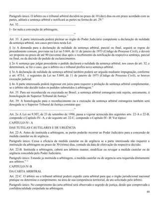 88
..............................................................................................
Parágrafo único. O árbitro ou o tribunal arbitral decidirá no prazo de 10 (dez) dias ou em prazo acordado com as
partes, aditará a sentença arbitral e notificará as partes na forma do art. 29.”
Art. 32..........................................................................
I - for nula a convenção de arbitragem;
...................................................................................”
Art. 33. A parte interessada poderá pleitear ao órgão do Poder Judiciário competente a declaração de nulidade
da sentença arbitral, nos casos previstos nesta Lei.
§ 1o A demanda para a declaração de nulidade da sentença arbitral, parcial ou final, seguirá as regras do
procedimento comum, previstas na Lei no 5.869, de 11 de janeiro de 1973 (Código de Processo Civil), e deverá
ser proposta no prazo de até 90 (noventa) dias após o recebimento da notificação da respectiva sentença, parcial
ou final, ou da decisão do pedido de esclarecimentos.
§ 2o A sentença que julgar procedente o pedido declarará a nulidade da sentença arbitral, nos casos do art. 32, e
determinará, se for o caso, que o árbitro ou o tribunal profira nova sentença arbitral.
§ 3o A declaração de nulidade da sentença arbitral também poderá ser arguida mediante impugnação, conforme
o art. 475-L e seguintes da Lei no 5.869, de 11 de janeiro de 1973 (Código de Processo Civil), se houver
execução judicial.
§ 4o A parte interessada poderá ingressar em juízo para requerer a prolação de sentença arbitral complementar,
se o árbitro não decidir todos os pedidos submetidos à arbitragem.”
Art. 35. Para ser reconhecida ou executada no Brasil, a sentença arbitral estrangeira está sujeita, unicamente, à
homologação do Superior Tribunal de Justiça.”
Art. 39. A homologação para o reconhecimento ou a execução da sentença arbitral estrangeira também será
denegada se o Superior Tribunal de Justiça constatar que:
...................................................................................”
Art. 2o A Lei no 9.307, de 23 de setembro de 1996, passa a vigorar acrescida dos seguintes arts. 22-A e 22-B,
compondo o Capítulo IV- A, e do seguinte art. 22-C, compondo o Capítulo IV- B: Ver tópico
CAPÍTULO IV- A
DAS TUTELAS CAUTELARES E DE URGÊNCIA
Art. 22-A. Antes de instituída a arbitragem, as partes poderão recorrer ao Poder Judiciário para a concessão de
medida cautelar ou de urgência.
Parágrafo único. Cessa a eficácia da medida cautelar ou de urgência se a parte interessada não requerer a
instituição da arbitragem no prazo de 30 (trinta) dias, contado da data de efetivação da respectiva decisão.
Art. 22-B. Instituída a arbitragem, caberá aos árbitros manter, modificar ou revogar a medida cautelar ou de
urgência concedida pelo Poder Judiciário.
Parágrafo único. Estando ja instituida a arbitragem, a medida cautelar ou de urgencia sera requerida diretamente
aos arbitros.” “
CAPITULO IV-B
DA CARTA ARBITRAL
Art. 22-C. O árbitro ou o tribunal arbitral poderá expedir carta arbitral para que o órgão jurisdicional nacional
pratique ou determine o cumprimento, na área de sua competência territorial, de ato solicitado pelo árbitro.
Parágrafo único. No cumprimento da carta arbitral será observado o segredo de justiça, desde que comprovada a
confidencialidade estipulada na arbitragem.
 
