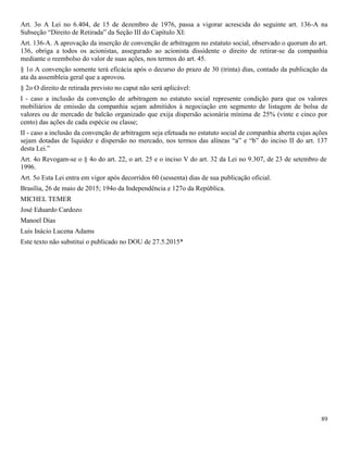 89
Art. 3o A Lei no 6.404, de 15 de dezembro de 1976, passa a vigorar acrescida do seguinte art. 136-A na
Subseção “Direito de Retirada” da Seção III do Capítulo XI:
Art. 136-A. A aprovação da inserção de convenção de arbitragem no estatuto social, observado o quorum do art.
136, obriga a todos os acionistas, assegurado ao acionista dissidente o direito de retirar-se da companhia
mediante o reembolso do valor de suas ações, nos termos do art. 45.
§ 1o A convenção somente terá eficácia após o decurso do prazo de 30 (trinta) dias, contado da publicação da
ata da assembleia geral que a aprovou.
§ 2o O direito de retirada previsto no caput não será aplicável:
I - caso a inclusão da convenção de arbitragem no estatuto social represente condição para que os valores
mobiliários de emissão da companhia sejam admitidos à negociação em segmento de listagem de bolsa de
valores ou de mercado de balcão organizado que exija dispersão acionária mínima de 25% (vinte e cinco por
cento) das ações de cada espécie ou classe;
II - caso a inclusão da convenção de arbitragem seja efetuada no estatuto social de companhia aberta cujas ações
sejam dotadas de liquidez e dispersão no mercado, nos termos das alíneas “a” e “b” do inciso II do art. 137
desta Lei.”
Art. 4o Revogam-se o § 4o do art. 22, o art. 25 e o inciso V do art. 32 da Lei no 9.307, de 23 de setembro de
1996.
Art. 5o Esta Lei entra em vigor após decorridos 60 (sessenta) dias de sua publicação oficial.
Brasília, 26 de maio de 2015; 194o da Independência e 127o da República.
MICHEL TEMER
José Eduardo Cardozo
Manoel Dias
Luís Inácio Lucena Adams
Este texto não substitui o publicado no DOU de 27.5.2015*
 