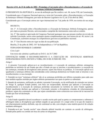 90
Decreto 4.311, de 23 de julho de 2002 - Promulga a Convenção sobre o Reconhecimento e a Execução de
Sentenças Arbitrais Estrangeiras.
O PRESIDENTE DA REPÚBLICA, no uso da atribuição que lhe confere o art. 84, inciso VIII, da Constituição,
Considerando que o Congresso Nacional aprovou o texto da Convenção sobre o Reconhecimento e a Execução
de Sentenças Arbitrais Estrangeiras, por meio do Decreto Legislativo no 52, de 25 de abril de 2002;
Considerando que a Convenção entrou em vigor internacional em 7 de junho de 1959, nos termos de seu artigo
12;
DECRETA:
Art. 1º A Convenção sobre o Reconhecimento e a Execução de Sentenças Arbitrais Estrangeiras, apensa
por cópia ao presente Decreto, será executada e cumprida tão inteiramente como nela se contém.
Art. 2º São sujeitos à aprovação do Congresso Nacional quaisquer atos que possam resultar em revisão da
referida Convenção, assim como quaisquer ajustes complementares que, nos termos do art. 49, inciso I, da
Constituição, acarretem encargos ou compromissos gravosos ao patrimônio nacional.
Art. 3º Este Decreto entra em vigor na data de sua publicação.
Brasília, 23 de julho de 2002; 181º da Independência e 114º da República.
FERNANDO HENRIQUE CARDOSO
Celso Lafer
Este texto não substitui o publicado no D.O.U. de 24.7.2002
CONVENÇÃO SOBRE O RECONHECIMENTO E A EXECUÇÃO DE SENTENÇAS ARBITRAIS
ESTRANGEIRAS FEITA EM NOVA YORK, EM 10 DE JUNHO DE 1958.
Artigo I
1. A presente Convenção aplicar-se-á ao reconhecimento e à execução de sentenças arbitrais estrangeiras
proferidas no território de um Estado que não o Estado em que se tencione o reconhecimento e a execução de
tais sentenças, oriundas de divergências entre pessoas, sejam elas físicas ou jurídicas. A Convenção aplicar-se-á
igualmente a sentenças arbitrais não consideradas como sentenças domésticas no Estado onde se tencione o seu
reconhecimento e a sua execução.
2. Entender-se-á por "sentenças arbitrais" não só as sentenças proferidas por árbitros nomeados para cada caso
mas também aquelas emitidas por órgãos arbitrais permanentes aos quais as partes se submetam.
3. Quando da assinatura, ratificação ou adesão à presente Convenção, ou da notificação de extensão nos termos
do Artigo X, qualquer Estado poderá, com base em reciprocidade, declarar que aplicará a Convenção ao
reconhecimento e à execução de sentenças proferidas unicamente no território de outro Estado signatário.
Poderá igualmente declarar que aplicará a Convenção somente a divergências oriundas de relacionamentos
jurídicos, sejam eles contratuais ou não, que sejam considerados como comerciais nos termos da lei nacional do
Estado que fizer tal declaração.
Artigo II
1. Cada Estado signatário deverá reconhecer o acordo escrito pelo qual as partes se comprometem a submeter à
arbitragem todas as divergências que tenham surgido ou que possam vir a surgir entre si no que diz respeito a
um relacionamento jurídico definido, seja ele contratual ou não, com relação a uma matéria passível de solução
mediante arbitragem.
2. Entender-se-á por "acordo escrito" uma cláusula arbitral inserida em contrato ou acordo de arbitragem,
firmado pelas partes ou contido em troca de cartas ou telegramas.
 