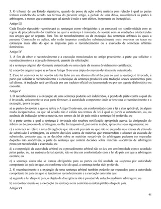 91
3. O tribunal de um Estado signatário, quando de posse de ação sobre matéria com relação à qual as partes
tenham estabelecido acordo nos termos do presente artigo, a pedido de uma delas, encaminhará as partes à
arbitragem, a menos que constate que tal acordo é nulo e sem efeitos, inoperante ou inexeqüível.
Artigo III
Cada Estado signatário reconhecerá as sentenças como obrigatórias e as executará em conformidade com as
regras de procedimento do território no qual a sentença é invocada, de acordo com as condições estabelecidas
nos artigos que se seguem. Para fins de reconhecimento ou de execução das sentenças arbitrais às quais a
presente Convenção se aplica, não serão impostas condições substancialmente mais onerosas ou taxas ou
cobranças mais altas do que as impostas para o reconhecimento ou a execução de sentenças arbitrais
domésticas.
Artigo IV
1. A fim de obter o reconhecimento e a execução mencionados no artigo precedente, a parte que solicitar o
reconhecimento e a execução fornecerá, quando da solicitação:
a) a sentença original devidamente autenticada ou uma cópia da mesma devidamente certificada;
b) o acordo original a que se refere o Artigo II ou uma cópia do mesmo devidamente autenticada.
2. Caso tal sentença ou tal acordo não for feito em um idioma oficial do país no qual a sentença é invocada, a
parte que solicitar o reconhecimento e a execução da sentença produzirá uma tradução desses documentos para
tal idioma. A tradução será certificada por um tradutor oficial ou juramentado ou por um agente diplomático ou
consular.
Artigo V
1. O reconhecimento e a execução de uma sentença poderão ser indeferidos, a pedido da parte contra a qual ela
é invocada, unicamente se esta parte fornecer, à autoridade competente onde se tenciona o reconhecimento e a
execução, prova de que:
a) as partes do acordo a que se refere o Artigo II estavam, em conformidade com a lei a elas aplicável, de algum
modo incapacitadas, ou que tal acordo não é válido nos termos da lei à qual as partes o submeteram, ou, na
ausência de indicação sobre a matéria, nos termos da lei do país onde a sentença foi proferida; ou
b) a parte contra a qual a sentença é invocada não recebeu notificação apropriada acerca da designação do
árbitro ou do processo de arbitragem, ou lhe foi impossível, por outras razões, apresentar seus argumentos; ou
c) a sentença se refere a uma divergência que não está prevista ou que não se enquadra nos termos da cláusula
de submissão à arbitragem, ou contém decisões acerca de matérias que transcendem o alcance da cláusula de
submissão, contanto que, se as decisões sobre as matérias suscetíveis de arbitragem puderem ser separadas
daquelas não suscetíveis, a parte da sentença que contém decisões sobre matérias suscetíveis de arbitragem
possa ser reconhecida e executada; ou
d) a composição da autoridade arbitral ou o procedimento arbitral não se deu em conformidade com o acordado
pelas partes, ou, na ausência de tal acordo, não se deu em conformidade com a lei do país em que a arbitragem
ocorreu; ou
e) a sentença ainda não se tornou obrigatória para as partes ou foi anulada ou suspensa por autoridade
competente do país em que, ou conforme a lei do qual, a sentença tenha sido proferida.
2. O reconhecimento e a execução de uma sentença arbitral também poderão ser recusados caso a autoridade
competente do país em que se tenciona o reconhecimento e a execução constatar que:
a) segundo a lei daquele país, o objeto da divergência não é passível de solução mediante arbitragem; ou
b) o reconhecimento ou a execução da sentença seria contrário à ordem pública daquele país.
Artigo VI
 