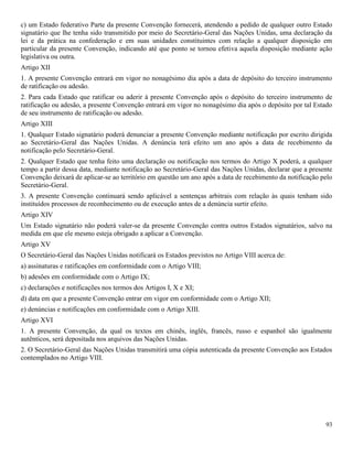 93
c) um Estado federativo Parte da presente Convenção fornecerá, atendendo a pedido de qualquer outro Estado
signatário que lhe tenha sido transmitido por meio do Secretário-Geral das Nações Unidas, uma declaração da
lei e da prática na confederação e em suas unidades constituintes com relação a qualquer disposição em
particular da presente Convenção, indicando até que ponto se tornou efetiva aquela disposição mediante ação
legislativa ou outra.
Artigo XII
1. A presente Convenção entrará em vigor no nonagésimo dia após a data de depósito do terceiro instrumento
de ratificação ou adesão.
2. Para cada Estado que ratificar ou aderir à presente Convenção após o depósito do terceiro instrumento de
ratificação ou adesão, a presente Convenção entrará em vigor no nonagésimo dia após o depósito por tal Estado
de seu instrumento de ratificação ou adesão.
Artigo XIII
1. Qualquer Estado signatário poderá denunciar a presente Convenção mediante notificação por escrito dirigida
ao Secretário-Geral das Nações Unidas. A denúncia terá efeito um ano após a data de recebimento da
notificação pelo Secretário-Geral.
2. Qualquer Estado que tenha feito uma declaração ou notificação nos termos do Artigo X poderá, a qualquer
tempo a partir dessa data, mediante notificação ao Secretário-Geral das Nações Unidas, declarar que a presente
Convenção deixará de aplicar-se ao território em questão um ano após a data de recebimento da notificação pelo
Secretário-Geral.
3. A presente Convenção continuará sendo aplicável a sentenças arbitrais com relação às quais tenham sido
instituídos processos de reconhecimento ou de execução antes de a denúncia surtir efeito.
Artigo XIV
Um Estado signatário não poderá valer-se da presente Convenção contra outros Estados signatários, salvo na
medida em que ele mesmo esteja obrigado a aplicar a Convenção.
Artigo XV
O Secretário-Geral das Nações Unidas notificará os Estados previstos no Artigo VIII acerca de:
a) assinaturas e ratificações em conformidade com o Artigo VIII;
b) adesões em conformidade com o Artigo IX;
c) declarações e notificações nos termos dos Artigos I, X e XI;
d) data em que a presente Convenção entrar em vigor em conformidade com o Artigo XII;
e) denúncias e notificações em conformidade com o Artigo XIII.
Artigo XVI
1. A presente Convenção, da qual os textos em chinês, inglês, francês, russo e espanhol são igualmente
autênticos, será depositada nos arquivos das Nações Unidas.
2. O Secretário-Geral das Nações Unidas transmitirá uma cópia autenticada da presente Convenção aos Estados
contemplados no Artigo VIII.
 