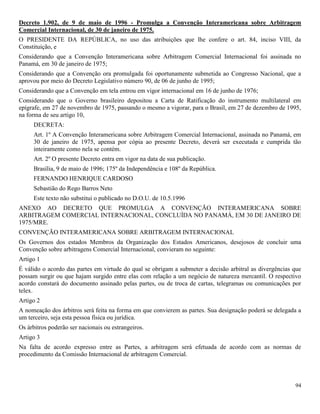 94
Decreto 1.902, de 9 de maio de 1996 - Promulga a Convenção Interamericana sobre Arbitragem
Comercial Internacional, de 30 de janeiro de 1975.
O PRESIDENTE DA REPÚBLICA, no uso das atribuições que lhe confere o art. 84, inciso VIII, da
Constituição, e
Considerando que a Convenção Interamericana sobre Arbitragem Comercial Internacional foi assinada no
Panamá, em 30 de janeiro de 1975;
Considerando que a Convenção ora promulgada foi oportunamente submetida ao Congresso Nacional, que a
aprovou por meio do Decreto Legislativo número 90, de 06 de junho de 1995;
Considerando que a Convenção em tela entrou em vigor internacional em 16 de junho de 1976;
Considerando que o Governo brasileiro depositou a Carta de Ratificação do instrumento multilateral em
epígrafe, em 27 de novembro de 1975, passando o mesmo a vigorar, para o Brasil, em 27 de dezembro de 1995,
na forma de seu artigo 10,
DECRETA:
Art. 1º A Convenção Interamericana sobre Arbitragem Comercial Internacional, assinada no Panamá, em
30 de janeiro de 1975, apensa por cópia ao presente Decreto, deverá ser executada e cumprida tão
inteiramente como nela se contém.
Art. 2º O presente Decreto entra em vigor na data de sua publicação.
Brasília, 9 de maio de 1996; 175º da Independência e 108º da República.
FERNANDO HENRIQUE CARDOSO
Sebastião do Rego Barros Neto
Este texto não substitui o publicado no D.O.U. de 10.5.1996
ANEXO AO DECRETO QUE PROMULGA A CONVENÇÃO INTERAMERICANA SOBRE
ARBITRAGEM COMERCIAL INTERNACIONAL, CONCLUÍDA NO PANAMÁ, EM 30 DE JANEIRO DE
1975/MRE.
CONVENÇÃO INTERAMERICANA SOBRE ARBITRAGEM INTERNACIONAL
Os Governos dos estados Membros da Organização dos Estados Americanos, desejosos de concluir uma
Convenção sobre arbitragens Comercial Internacional, convieram no seguinte:
Artigo 1
É válido o acordo das partes em virtude do qual se obrigam a submeter a decisão arbitral as divergências que
possam surgir ou que hajam surgido entre elas com relação a um negócio de natureza mercantil. O respectivo
acordo constará do documento assinado pelas partes, ou de troca de cartas, telegramas ou comunicações por
telex.
Artigo 2
A nomeação dos árbitros será feita na forma em que convierem as partes. Sua designação poderá se delegada a
um terceiro, seja esta pessoa física ou jurídica.
Os árbitros poderão ser nacionais ou estrangeiros.
Artigo 3
Na falta de acordo expresso entre as Partes, a arbitragem será efetuada de acordo com as normas de
procedimento da Comissão Internacional de arbitragem Comercial.
 