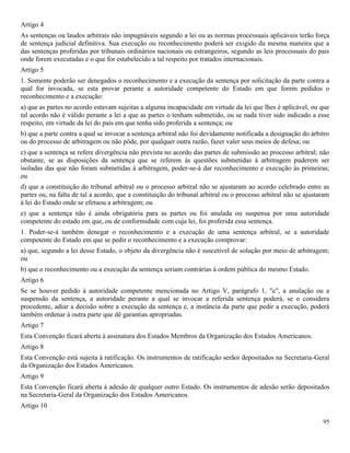 95
Artigo 4
As sentenças ou laudos arbitrais não impugnáveis segundo a lei ou as normas processuais aplicáveis terão força
de sentença judicial definitiva. Sua execução ou reconhecimento poderá ser exigido da mesma maneira que a
das sentenças proferidas por tribunais ordinários nacionais ou estrangeiros, segundo as leis processuais do pais
onde forem executadas e o que for estabelecido a tal respeito por tratados internacionais.
Artigo 5
1. Somente poderão ser denegados o reconhecimento e a execução da sentença por solicitação da parte contra a
qual for invocada, se esta provar perante a autoridade competente do Estado em que forem pedidos o
reconhecimento e a execução:
a) que as partes no acordo estavam sujeitas a alguma incapacidade em virtude da lei que lhes é aplicável, ou que
tal acordo não é válido perante a lei a que as partes o tenham submetido, ou se nada tiver sido indicado a esse
respeito, em virtude da lei do país em que tenha sido proferida a sentença; ou
b) que a parte contra a qual se invocar a sentença arbitral não foi devidamente notificada a designação do árbitro
ou do processo de arbitragem ou não pôde, por qualquer outra razão, fazer valer seus meios de defesa; ou
c) que a sentença se refere divergência não prevista no acordo das partes de submissão ao processo arbitral; não
obstante, se as disposições da sentença que se referem às questões submetidas à arbitragem puderem ser
isoladas das que não foram submetidas à arbitragem, poder-se-á dar reconhecimento e execução às primeiras;
ou
d) que a constituição do tribunal arbitral ou o processo arbitral não se ajustaram ao acordo celebrado entre as
partes ou, na falta de tal a acordo, que a constituição do tribunal arbitral ou o processo arbitral não se ajustaram
à lei do Estado onde se efetuou a arbitragem; ou
e) que a sentença não é ainda obrigatória para as partes ou foi anulada ou suspensa por uma autoridade
competente do estado em que, ou de conformidade com cuja lei, foi proferida essa sentença.
1. Poder-se-á também denegar o reconhecimento e a execução de uma sentença arbitral, se a autoridade
competente do Estado em que se pedir o reconhecimento e a execução comprovar:
a) que, segundo a lei desse Estado, o objeto da divergência não é suscetível de solução por meio de arbitragem;
ou
b) que o reconhecimento ou a execução da sentença seriam contrárias à ordem pública do mesmo Estado.
Artigo 6
Se se houver pedido à autoridade competente mencionada no Artigo V, parágrafo 1, "e", a anulação ou a
suspensão da sentença, a autoridade perante a qual se invocar a referida sentença poderá, se o considera
procedente, adiar a decisão sobre a execução da sentença e, a instância da parte que pedir a execução, poderá
também ordenar à outra parte que dê garantias apropriadas.
Artigo 7
Esta Convenção ficará aberta à assinatura dos Estados Membros da Organização dos Estados Americanos.
Artigo 8
Esta Convenção está sujeita à ratificação. Os instrumentos de ratificação serãoi depositados na Secretaria-Geral
da Organização dos Estados Americanos.
Artigo 9
Esta Convenção ficará aberta à adesão de qualquer outro Estado. Os instrumentos de adesão serão depositados
na Secretaria-Geral da Organização dos Estados Americanos.
Artigo 10
 