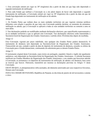96
1. Esta convenção entrará em vigor no 30º (trigésimo) dia a partir da data em que haja sido depositado o
segundo instrumento de ratificação.
2. Para cada Estado que ratificar a Convenção ou a ela aderir depois de haver sido depositado o segundo
instrumento de ratificação, a Convenção entrará em vigor no 30º (trigésimo) dia a partir da data em que tal
Estado haja depositado seu instrumento de ratificação ou de adesão.
Artigo 11
1. Os Estados Partes que tenham duas ou mais unidades territoriais em que vigorem sistemas jurídicos
diferentes com relação a questões de que trata esta Convenção poderão declarar, no momento da assinatura,
ratificação ou adesão, que a Convenção se aplicará a todas as suas unidades territoriais ou somente a uma ou
mais delas.
2. Tais declarações poderão ser modificadas mediante declarações ulteriores, que especificarão expressamente a
ou as unidades territoriais a que se aplicará esta Convenção. Tais declarações ulteriores serão transmitidas à
Secretaria-Geral da Organização dos Estados Americanos e surtirão efeito 30 (trinta) dias depois de recebidas.
Artigo 12
Esta Convenção vigorará por prazo indefinido, mas qualquer dos Estados Partes poderá denunciá-la. O
instrumento de denúncia será depositado na Secretaria-Geral da Organização dos Estados Americanos.
Transcorrido um ano, contado a partir da data do depósito do instrumento de denúncia, cessarão os efeitos da
Convenção para o Estado denunciante, continuando ela subsistente para os demais Estados Partes.
Artigo 13
O instrumento original desta Convenção, cujos textos em português, espanhol, francês e inglês são igualmente
autênticos, será depositado na Secretaria-Geral da Organização dos Estados Americanos. A referida Secretaria
notificará aos Estados Membros da Organização dos Estados Americanos, e aos estados que houverem aderido
à Convenção, as assinaturas e os depósitos de instrumentos de ratificação, de adesão e de denúncia, bem como
as reservas que houver. Outrossim, transmitirá aos mesmos as declarações previstas no Artigos 11 desta
Convenção.
EM FÉ DO QUE, os plenipotenciários infra-assinados, devidamente autorizados por seus respectivos Governos,
firmam esta Convenção.
FEITA NA CIDADE DO PANAMÁ, República do Panamá, no dia trinta de janeiro de mil novecentos e setenta
e cinco.
 