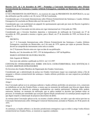 97
Decreto 2.411, de 2 de dezembro de 1997 - Promulga a Convenção Interamericana sobre Eficácia
Extraterritorial das Sentenças e Laudos Arbitrais Estrangeiros, concluída em Montevidéu em 8 de maio
de 1979.
O VICE-PRESIDENTE DA REPÚBLICA , no exercício do cargo de PRESIDENTE DA REPÚBLICA, no uso
das atribuições que lhe confere o art. 84, inciso VIII da Constituição,
Considerando que a Convenção Interamericana sobre Eficácia Extraterritorial das Sentenças e Laudos Arbitrais
Estrangeiros foi concluída em Montevidéu em 8 de maio de 1979;
Considerando que o ato multilateral em epígrafe foi oportunamente aprovado por meio do Decreto Legislativo
número 93, de 20 de junho de 1995;
Considerando que a Convenção em tela entrou em vigor internacional em 14 de junho de 1980;
Considerando que o Governo brasileiro depositou o instrumento de ratificação da Convenção em 27 de
novembro de 1995, passando a mesma a vigorar, para o Brasil, em 27 de dezembro de 1995, na forma de seu
artigo 11,
DECRETA:
Art 1º A Convenção Interamericana sobre Eficácia Extraterritorial das Sentenças e Laudos Arbitrais
Estrangeiros, concluída em Montevidéu, em 8 de maio de 1979, apensa por cópia ao presente Decreto,
deverá ser cumprida tão inteiramente como nela se contém.
Art 2º O presente Decreto entra em vigor na data de sua publicação.
Brasília, em 2 de dezembro de 1997; 176º da Independência e 109º da República.
MARCO ANTONIO DE OLIVEIRA MACIEL
João Augusto de Médicis
Este texto não substitui o publicado no D.O.U. de 3.12.1997
CONVENÇÃO INTERAMERICANA SOBRE EFICÁCIA EXTRATERRITORIAL DAS SENTENÇAS E
LAUDOS ARBITRAIS ESTRANGEIROS
Os Governos dos Estados Membros da Organização dos Estados Americanos,
Considerando que a administração da justiça nos Estados Americanos requer sua cooperação mútua a fim de
assegurar a eficácia extraterritorial das sentenças e laudos arbitrais proferidos em suas respectivas jurisdições
territoriais,
Convieram no seguinte:
Artigo l
Esta Convenção aplicar-se-á às sentenças judiciais e laudos arbitrais proferidos em processos civis, comerciais
ou trabalhistas em um dos Estados-Partes, a menos que no momento da ratificação seja feita por algum destes
reserva expressa de limitá-la às sentenças condenatórias em matéria patrimonial. Qualquer deles poderá,
outrossim, declarar, no momento da ratificação, que se aplica também às decisões que ponham termo ao
processo, às tomadas por autoridades que exerçam alguma função jurisdicional e às sentenças penais naquilo em
que digam respeito a indenização de prejuízos decorrentes do delito.
As normas desta Convenção aplicar-se-ão, no tocante a laudos arbitrais, em tudo o que não estiver previsto na
Convenção Interamericana sobre Arbitragem Comercial Internacional, assinada no Panamá, em 30 de janeiro de
1975.
Artigo 2
As sentenças, os laudos arbitrais e as decisões jurisdicionais estrangeiros a que se refere o artigo l terão eficácia
extraterritorial nos Estados-Partes, se reunirem as seguintes condições:
 