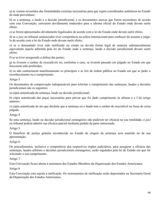98
a) se vierem revestidos das formalidades externas necessárias para que sejam considerados autênticos no Estado
de onde provenham;
b) se a sentença, o laudo e a decisão jurisdicional, e os documentos anexos que forem necessários de acordo
com esta Convenção, estiverem devidamente traduzidos para o idioma oficial do Estado onde devam surtir
efeito;
c) se forem apresentados devidamente legalizados de acordo com a lei do Estado onde devam surtir efeito;
d) se o juiz ou tribunal sentenciador tiver competência na esfera internacional para conhecer do assunto e julgá-
lo de acordo com a lei do Estado onde devam surtir efeito;
e) se o demandado tiver sido notificado ou citado na devida forma legal de maneira substancialmente
equivalente àquela admitida pela lei do Estado onde a sentença, laudo e decisão jurisdicional devam surtir
efeito;
f) se se tiver assegurado a defesa das partes;
g) se tiverem o caráter de executáveis ou, conforme o caso, se tiverem passado em julgado no Estado em que
houverem sido proferidas;
h) se não contrariarem manifestamente os princípios e as leis de ordem pública no Estado em que se pedir o
reconhecimento ou o cumprimento.
Artigo 3
Os documentos de comprovação indispensáveis para solicitar o cumprimento das sentenças, laudos e decisões
jurisdicionais são os seguintes:
a) cópia autenticada da sentença, laudo ou decisão jurisdicional;
b) cópia autenticada das peças necessárias para provar que foi dado cumprimento às alíneas e e f do artigo
anterior;
c) cópia autenticada do ato que declarar que a sentença ou o laudo tem o caráter de executável ou força de coisa
julgada.
Artigo 4
Se uma sentença, laudo ou decisão jurisdicional estrangeiros não puderem ter eficácia na sua totalidade, o juiz
ou tribunal poderá admitir sua eficácia parcial mediante pedido de parte interessada.
Artigo 5
O benefício de justiça gratuita reconhecido no Estado de origem da sentença será mantido no de sua
apresentação.
Artigo 6
Os procedimentos, inclusive a competência dos respectivos órgãos judiciários, para assegurar a eficácia das
sentenças, laudos arbitrais e decisões jurisdicionais estrangeiros, serão regulados pela lei do Estado em que for
solicitado o seu cumprimento.
Artigo 7
Esta Convenção ficara aberta à assinatura dos Estados-Membros da Organização dos Estados Americanos.
Artigo 8
Esta Convenção esta sujeita a ratificação. Os instrumentos de ratificação serão depositados na Secretaria Geral
da Organização dos Estados Americanos.
 