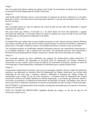 99
Artigo 9
Esta Convenção ficará aberta à adesão de qualquer outro Estado. Os instrumentos de adesão serão depositados
na Secretaria Geral da Organização dos Estados Americanos.
Artigo 10
Cada Estado poderá formular reservas a esta Convenção no momento de assiná-la, ratificá-la ou a ela aderir,
desde que a reserva verse sobre uma ou mais disposições específicas e que não seja incompatível com o objeto e
fim da Convenção.
Artigo 11
Esta Convenção entrará em vigor no trigésimo dia a partir da data em que tenha sido depositado o segundo
instrumento de ratificação.
Para cada Estado que ratificar a Convenção ou a ela aderir depois de haver sido depositado o segundo
instrumento de ratificação, a Convenção entrará em vigor no trigésimo dia a partir da data em que tal Estado
haja depositado seu instrumento de ratificação ou de adesão.
Artigo 12
Os Estados Partes que tenham duas ou mais unidades territoriais em que vigorem sistemas jurídicos diferentes
com relação a questões de que trata esta Convenção, poderão declarar, no momento da assinatura, ratificação ou
adesão, que a Convenção se aplicará a todas as suas unidades territoriais ou somente a uma ou mais delas.
Tais declarações poderão ser modificadas mediante declarações ulteriores, que especificarão expressamente a
ou as unidades territoriais a que se aplicará esta Convenção. Tais declarações ulteriores serão transmitidas à
Secretaria Geral da Organização dos Estados Americanos e surtirão efeito trinta dias depois de recebidas.
Artigo 13
Esta Convenção vigorara por prazo indefinido, mas qualquer dos Estados-Partes poderá denunciá-la. O
instrumento de denúncia será depositado na Secretaria Geral da Organização dos Estados Americanos.
Transcorrido um ano, contado a partir da data do depósito do instrumento de denúncia, cessarão os efeitos da
Convenção para o Estado denunciante, continuando ela subsistente para os demais Estados Partes.
Artigo 14
O instrumento original desta Convenção, cujos textos em português, espanhol, francês e inglês são igualmente
autênticos, será depositado na Secretaria Geral da Organização dos Estados Americanos, que enviará cópia
autenticada do seu texto para o respectivo registro e publicação à Secretaria das Nações Unidas, de
conformidade com o artigo 102 da sua Carta constitutiva. A Secretaria Geral da Organização dos Estados
Americanos notificará aos Estados Membros da referida Organização, e aos Estados que houverem aderido à
Convenção, as assinaturas e os depósitos de Instrumentos de ratificação, de adesão e de denúncia, bem como as
reservas que houver. Outrossim, transmitirá aos mesmos as declarações previstas no artigo 12 desta Convenção.
EM FÉ DO QUE, os plenipotenciários infra-assinados, devidamente autorizados por seus respectivos Governos,
firmam esta Convenção.
FEITA NA CIDADE DE MONTEVIDÉU, República Oriental do Uruguai, no dia oito de maio de mil
novecentos e setenta e nove.
 