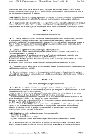 das calçadas, onde houver árvore plantada, quando os órgãos responsáveis pela arborização urbana
emitirem, através de um responsável técnico, autorização para sua supressão, na impossibilidade física de
usar outro espaço para o projeto da garagem .
Parágrafo único - Deverá ser realizado o plantio de uma outra árvore na mesma calçada em substituição à
árvore extraída, de acordo com o GAUC . As despesas decorrentes serão custeadas pelo solicitante .
Art. 13 - Os projetos de redes de distribuição de energia elétrica, iluminação pública, abastecimento de água,
telefonia, TV a cabo, e outros serviços públicos, executados em áreas de domínio público deverão ser
compatibilizados com a arborização, de modo a evitar podas, danos e supressões, de acordo com o GAUC.
CAPITULO IV
Da Declaração de Imunidade ao Corte
Art..14 - Qualquer interessado poderá solicitar que uma árvore seja declarada imune ao corte, conforme o
art. 7º do Código Florestal (Lei Federal 4771/65), por motivo de sua localização, raridade, beleza,
antigüidade, tradição histórica, interesse científico e paisagístico ou condição de porta sementes, através de
ofício ao Prefeito Municipal, incluindo sua localização precisa, características gerais relacionadas com a
espécie, o porte e a justificativa para a sua proteção.
§ 1º - Compete ao órgão municipal responsável pela arborização urbana :
I - analisar e emitir parecer, mediante avaliação da Comissão Técnica Consultiva da Arborização de
Campinas, previstas no art. 21 desta lei.
II - no caso da aprovação da solicitação, encaminhar ao Prefeito Municipal parecer conclusivo para
substanciar o projeto de lei a ser encaminhado à Câmara Municipal;
III - cadastrar e identificar, por meio de placas, que deverá conter a justificativa da imunidade, as árvores
declaradas imunes ao corte;
IV - dar apoio técnico permanente para preservação das espécies declaradas imunes ao corte.
§ 2º - O órgão responsável pela arborização urbana deverá elaborar e manter atualizado o mapeamento das
espécies declaradas imunes ao corte.
§ 3º - Espécies arbóreas em processo de declaração de imunidade ao corte não poderão sofrer qualquer
intervenção até a conclusão do processo, devendo o órgão responsável pela arborização urbana notificar o
proprietário ou o responsável .
CAPITULO V
Dos Danos, das Infrações, Sanções e do Recurso
Art. 15 - Além das penalidades previstas nas legislações Federal e Estadual, sem prejuízo das
responsabilidades penal e civil, as pessoas físicas e jurídicas que infringirem as disposições desta Lei, ficam
sujeitas às seguintes sanções administrativas:
I - multa no valor de 150 (cento e cinqüenta) UFICs, ou outra unidade que venha substituí-la, por árvore
abatida com diâmetro à altura do peito (DAP) inferior a 0,10m (dez centímetros) ;
II - multa no valor de 450 (quatrocentos e cinqüenta) UFICs, ou outra unidade que venha substituí-la, por
árvore abatida com DAP de 0,10 a 0,30m (de dez a trinta centímetros);
III - multa no valor de 900 (novecentas) UFICs, ou outra unidade que venha substituí-la, por árvore abatida
com DAP superior a 0,30 (trinta centímetros);
IV - multa no valor de 150 a 900 (cento e cinqüenta a novecentas) UFICs, ou outra unidade que venha
substituí-la, por injúrias físicas que comprometam as árvores (podas, anelamentos, envenenamento,
acidentes de trânsito e outros), de acordo com sua gravidade, a ser definida por técnicos do órgão
competente da Prefeitura Municipal de Campinas.
Parágrafo único -- As multas serão aplicadas em dobro nos casos de :
a - reincidência da infração ;
b - a árvore ser declarada imune ao corte;
c - a poda, a remoção ou a injúria ser realizada no período noturno, fins de semana ou feriados.
Art. 16 - A autuação e o Auto de Infração, com as informações das irregularidades constatadas, serão
lavrados pelos agentes fiscais do órgão municipal responsável pela arborização urbana, ou por outros
Page 3 of 5Lei nº 11.571, de 17 de junho de 2003 - Meio Ambiente - SMAJC - CSD - BJ
27/1/2011http://www.campinas.sp.gov.br/bibjuri/lei11571.htm
 