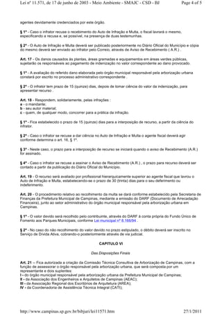 agentes devidamente credenciados por este órgão.
§ 1º - Caso o infrator recuse o recebimento do Auto de Infração e Multa, o fiscal lavrará o mesmo,
especificando a recusa e, se possível, na presença de duas testemunhas.
§ 2º - O Auto de Infração e Multa deverá ser publicado posteriormente no Diário Oficial do Município e cópia
do mesmo deverá ser enviado ao infrator pelo Correio, através de Aviso de Recebimento ( A.R.) .
Art. 17 - Os danos causados às plantas, áreas gramadas e equipamentos em áreas verdes públicas,
sujeitarão os responsáveis ao pagamento de indenização no valor correspondente ao dano provocado.
§ 1º - A avaliação do referido dano elaborada pelo órgão municipal responsável pela arborização urbana
constará por escrito no processo administrativo correspondente .
§ 2º - O infrator tem prazo de 15 (quinze) dias, depois de tomar ciência do valor da indenização, para
apresentar recurso .
Art. 18 - Respondem, solidariamente, pelas infrações :
a - o mandante;
b - seu autor material;
c - quem, de qualquer modo, concorrer para a prática da infração.
§ 1º - Fica estabelecido o prazo de 15 (quinze) dias para a interposição de recurso, a partir da ciência do
infrator.
§ 2º - Caso o infrator se recuse a dar ciência no Auto de Infração e Multa o agente fiscal deverá agir
conforme determina o art. 16, § 1º.
§ 3º - Neste caso, o prazo para a interposição de recurso se iniciará quando o aviso de Recebimento (A.R.)
for assinado.
§ 4º - Caso o infrator se recuse a assinar o Aviso de Recebimento (A.R.) , o prazo para recurso deverá ser
contado a partir da publicação do Diário Oficial do Município.
Art. 19 - O recurso será avaliado por profissional hierarquicamente superior ao agente fiscal que lavrou o
Auto de Infração e Multa, estabelecendo-se o prazo de 30 (trinta) dias para o seu deferimento ou
indeferimento.
Art. 20 - O procedimento relativo ao recolhimento da multa se dará conforme estabelecido pela Secretaria de
Finanças da Prefeitura Municipal de Campinas, mediante a emissão do DARF (Documento de Arrecadação
Financeira), junto ao setor administrativo do órgão municipal responsável pela arborização urbana em
Campinas.
§ 1º - O valor devido será recolhido pelo contribuinte, através do DARF à conta própria do Fundo Único de
Fomento aos Parques Municipais, conforme Lei municipal nº 8.166/94 .
§ 2º - No caso do não recolhimento do valor devido no prazo estipulado, o débito deverá ser inscrito no
Serviço de Dívida Ativa, cobrando-o posteriormente através de via judicial.
CAPITULO VI
Das Disposições Finais
Art. 21 -- Fica autorizada a criação da Comissão Técnica Consultiva de Arborização de Campinas, com a
função de assessorar o órgão responsável pela arborização urbana, que será composta por um
representante e dois suplentes:
I - do órgão municipal responsável pela arborização urbana da Prefeitura Municipal de Campinas;
II - da Associação dos Engenheiros e Arquitetos de Campinas (AEAC);
III - da Associação Regional dos Escritórios de Arquitetura (AREA);
IV - da Coordenadoria de Assistência Técnica Integral (CATI);
Page 4 of 5Lei nº 11.571, de 17 de junho de 2003 - Meio Ambiente - SMAJC - CSD - BJ
27/1/2011http://www.campinas.sp.gov.br/bibjuri/lei11571.htm
 