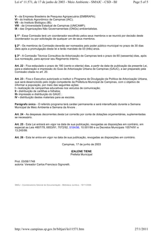 V - da Empresa Brasileira de Pesquisa Agropecuária (EMBRAPA);
VI - do Instituto Agronômico de Campinas (IAC);
VII - do Instituto Biológico (IB);
VIII - da Universidade Estadual de Campinas (UNICAMP);
IX - das Organizações Não Governamentais (ONGs) ambientalistas.
§ 1º - Essa Comissão terá um coordenador escolhido pelos seus membros e se reunirá por decisão deste
coordenador ou por solicitação de qualquer um de seus membros.
§ 2º - Os membros da Comissão deverão ser nomeados pelo poder público municipal no prazo de 30 dias
úteis após a promulgação desta lei e terão mandato de 03 (três) anos.
§ 3º - A Comissão Técnica Consultiva da Arborização de Campinas terá o prazo de 60 (sessenta) dias, após
sua nomeação, para aprovar seu Regimento Interno.
Art. 22 - Fica estipulado o prazo de 180 (cento e oitenta) dias, a partir da data de publicação da presente Lei,
para a elaboração e impressão do Guia de Arborização Urbana de Campinas (GAUC), a ser preparado pela
Comissão citada no art. 20.
Art. 23 - Fica o Executivo autorizado a instituir o Programa de Divulgação da Política de Arborização Urbana,
que será desenvolvido pelo órgão competente da Prefeitura Municipal de Campinas, com o objetivo de
informar a população, por meio das seguintes ações:
I - realização de campanhas educativas nos veículos de comunicação;
II - distribuição de cartilhas e folhetos;
III- impressão e distribuição do GAUC ;
IV - distribuição destes materiais para as escolas.
Parágrafo único - O referido programa terá caráter permanente e será intensificado durante a Semana
Municipal de Meio Ambiente e Semana da Árvore .
Art. 24 - As despesas decorrentes desta Lei correrão por conta de dotações orçamentárias, suplementadas
se necessário.
Art. 25 - Esta Lei entrará em vigor na data de sua publicação, revogadas as disposições em contrário, em
especial as Leis 4807/78, 6853/91, 7072/92, 9184/96, 10.001/99 e os Decretos Municipais 10574/91 e
13.245/99.
Art. 26 - Esta lei entra em vigor na data de sua publicação, revogadas as disposições em contrário.
Campinas, 17 de junho de 2003
IZALENE TIENE
Prefeita Municipal
Prot. 03/08/1748
autoria: Vereador Carlos Francisco Signorelli.
 
 
SMAJ - Coordenadoria Setorial de Documentação - Biblioteca Jurídica - 19/11/2008.
Page 5 of 5Lei nº 11.571, de 17 de junho de 2003 - Meio Ambiente - SMAJC - CSD - BJ
27/1/2011http://www.campinas.sp.gov.br/bibjuri/lei11571.htm
 