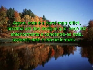 Agora, esta é a parte mais difícil,Agora, esta é a parte mais difícil,
escolha um dos desejos que você fezescolha um dos desejos que você fez
anteriormente e concentre-se nele,anteriormente e concentre-se nele,
somente nele e em nada mais ....somente nele e em nada mais ....
 