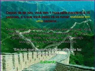 Depois de ler isto, você tem 1 hora para manda-lo á 15Depois de ler isto, você tem 1 hora para manda-lo á 15
pessoas, e o que você pediu irá se tornarpessoas, e o que você pediu irá se tornar realidade emrealidade em
umauma semana...semana...
Quanto maior o número de pessoas para as quais vocêQuanto maior o número de pessoas para as quais você
mandar, mais forte se tornará seu desejo. Se vocêmandar, mais forte se tornará seu desejo. Se você
ignorar esta carta, o contrário ao seu desejoignorar esta carta, o contrário ao seu desejo
acontecerá ou ele jamais se realizará.acontecerá ou ele jamais se realizará.
  
“Em tudo que á natureza opera, ela nada faz“Em tudo que á natureza opera, ela nada faz
bruscamente.”bruscamente.”
  
(Lamarck)(Lamarck)
 