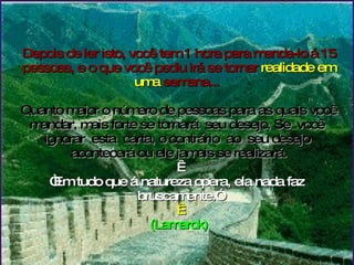 Depois de ler isto, você tem 1 hora para manda-lo á 15 pessoas, e o que você pediu irá se tornar  realidade em uma  semana...   Quanto maior o número de pessoas para as quais você mandar, mais forte se tornará  seu desejo. Se  você  ignorar  esta  carta, o contrário  ao  seu desejo  acontecerá ou ele jamais se realizará.   “Em tudo que á natureza opera, ela nada faz  bruscamente.”   (Lamarck) 