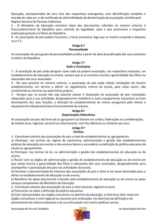 Educação, acompanhados de uma lista dos respectivos outorgantes, com identificação completa e
morada de cada um, e de certificado de admissibilidade da denominação da associação, emitido pelo
Registo Nacional de Pessoas Colectivas.
3 - O Ministério da Educação remeterá cópia dos documentos referidos no número anterior à
Procuradoria-Geral da República para controlo de legalidade, após o que promoverá a respectiva
publicação gratuita no Diário da República.
4 - As associações de pais podem funcionar, a título provisório, logo que se mostre cumprido o disposto
no n.º 2.
Artigo 6.º
Personalidade
As associações de pais gozam de personalidade jurídica a partir da data da publicação dos seus estatutos
no Diário da República.
Artigo 7.º
Sede e instalações
1 - A associação de pais pode designar como sede da própria associação, nos respectivos estatutos, um
estabelecimento de educação ou ensino, sempre que aí se encontre inscrita a generalidade dos filhos ou
educandos dos seus associados.
2 - No caso previsto no número anterior, a associação de pais pode utilizar instalações do mesmo
estabelecimento, em termos a definir no regulamento interno da escola, para nelas reunir, não
constituindo as mesmas seu património próprio.
3 - Sempre que na escola não seja possível colocar à disposição da associação de pais instalações
adequadas para a sua actividade, designadamente mobiliário e outro equipamento necessário ao bom
desempenho das suas funções, a direcção do estabelecimento de ensino assegurará pelo menos o
equipamento indispensável para funcionamento de arquivo.
Artigo 8.º
Organizações federativas
As associações de pais são livres de se agruparem ou filiarem em uniões, federações ou confederações,
de âmbito local, regional, nacional ou internacional, com fins idênticos ou similares aos seus.
Artigo 9.º
Direitos
1 - Constituem direitos das associações de pais a nível de estabelecimento ou agrupamento:
a) Participar, nos termos do regime de autonomia, administração e gestão dos estabelecimentos
públicos de educação pré-escolar e dos ensinos básico e secundário na definição da política educativa da
escola ou agrupamento;
b) Participar, nos termos da lei, na administração e gestão dos estabelecimentos de educação ou de
ensino.
c) Reunir com os órgãos de administração e gestão do estabelecimento de educação ou de ensino em
que esteja inscrita a generalidade dos filhos e educandos dos seus associados, designadamente para
acompanhar a participação dos pais nas actividades da escola;
d) Distribuir a documentação de interesse das associações de pais e afixá-la em locais destinados para o
efeito no estabelecimento de educação ou de ensino;
e) Beneficiar de apoio documental a facultar pelo estabelecimento de educação ou de ensino ou pelos
serviços competentes do Ministério da Educação.
2 - Constituem direitos das associações de pais a nível nacional, regional ou local:
a) Pronunciar-se sobre a definição da política educativa;
b) Estar representadas nos órgãos consultivos no domínio da educação, a nível local, bem como em
órgãos consultivos a nível regional ou nacional com atribuições nos domínios da definição e do
planeamento do sistema educativo e da sua articulação com outras políticas sociais;
Associação de Pais de Casaldelo

Lei Associações de Pais

 