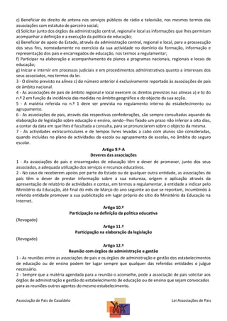 c) Beneficiar do direito de antena nos serviços públicos de rádio e televisão, nos mesmos termos das
associações com estatuto de parceiro social;
d) Solicitar junto dos órgãos da administração central, regional e local as informações que lhes permitam
acompanhar a definição e a execução da política de educação;
e) Beneficiar de apoio do Estado, através da administração central, regional e local, para a prossecução
dos seus fins, nomeadamente no exercício da sua actividade no domínio da formação, informação e
representação dos pais e encarregados de educação, nos termos a regulamentar;
f) Participar na elaboração e acompanhamento de planos e programas nacionais, regionais e locais de
educação;
g) Iniciar e intervir em processos judiciais e em procedimentos administrativos quanto a interesses dos
seus associados, nos termos da lei.
3 - O direito previsto na alínea c) do número anterior é exclusivamente reportado às associações de pais
de âmbito nacional.
4 - As associações de pais de âmbito regional e local exercem os direitos previstos nas alíneas a) e b) do
n.º 2 em função da incidência das medidas no âmbito geográfico e do objecto da sua acção.
5 - A matéria referida no n.º 1 deve ser prevista no regulamento interno do estabelecimento ou
agrupamento.
6 - As associações de pais, através das respectivas confederações, são sempre consultadas aquando da
elaboração de legislação sobre educação e ensino, sendo--lhes fixado um prazo não inferior a oito dias,
a contar da data em que lhes é facultada a consulta, para se pronunciarem sobre o objecto da mesma.
7 - As actividades extracurriculares e de tempos livres levadas a cabo com alunos são consideradas,
quando incluídas no plano de actividades da escola ou agrupamento de escolas, no âmbito do seguro
escolar.
Artigo 9.º-A
Deveres das associações
1 - As associações de pais e encarregados de educação têm o dever de promover, junto dos seus
associados, a adequada utilização dos serviços e recursos educativos.
2 - No caso de receberem apoios por parte do Estado ou de qualquer outra entidade, as associações de
pais têm o dever de prestar informação sobre a sua natureza, origem e aplicação através da
apresentação de relatório de actividades e contas, em termos a regulamentar, à entidade a indicar pelo
Ministério da Educação, até final do mês de Março do ano seguinte ao que se reportam, incumbindo à
referida entidade promover a sua publicitação em lugar próprio do sítio do Ministério da Educação na
Internet.
Artigo 10.º
Participação na definição da política educativa
(Revogado)
Artigo 11.º
Participação na elaboração da legislação
(Revogado)
Artigo 12.º
Reunião com órgãos de administração e gestão
1 - As reuniões entre as associações de pais e os órgãos de administração e gestão dos estabelecimentos
de educação ou de ensino podem ter lugar sempre que qualquer das referidas entidades o julgue
necessário.
2 - Sempre que a matéria agendada para a reunião o aconselhe, pode a associação de pais solicitar aos
órgãos de administração e gestão do estabelecimento de educação ou de ensino que sejam convocados
para as reuniões outros agentes do mesmo estabelecimento.
Associação de Pais de Casaldelo

Lei Associações de Pais

 