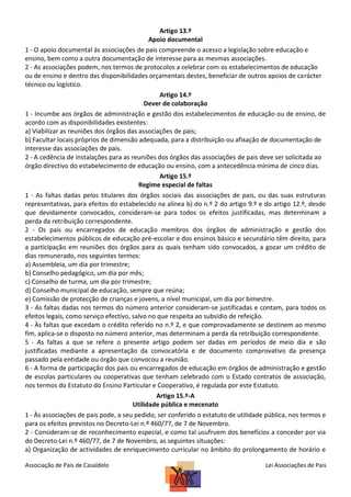 Artigo 13.º
Apoio documental
1 - O apoio documental às associações de pais compreende o acesso a legislação sobre educação e
ensino, bem como a outra documentação de interesse para as mesmas associações.
2 - As associações podem, nos termos de protocolos a celebrar com os estabelecimentos de educação
ou de ensino e dentro das disponibilidades orçamentais destes, beneficiar de outros apoios de carácter
técnico ou logístico.
Artigo 14.º
Dever de colaboração
1 - Incumbe aos órgãos de administração e gestão dos estabelecimentos de educação ou de ensino, de
acordo com as disponibilidades existentes:
a) Viabilizar as reuniões dos órgãos das associações de pais;
b) Facultar locais próprios de dimensão adequada, para a distribuição ou afixação de documentação de
interesse das associações de pais.
2 - A cedência de instalações para as reuniões dos órgãos das associações de pais deve ser solicitada ao
órgão directivo do estabelecimento de educação ou ensino, com a antecedência mínima de cinco dias.
Artigo 15.º
Regime especial de faltas
1 - As faltas dadas pelos titulares dos órgãos sociais das associações de pais, ou das suas estruturas
representativas, para efeitos do estabelecido na alínea b) do n.º 2 do artigo 9.º e do artigo 12.º, desde
que devidamente convocados, consideram-se para todos os efeitos justificadas, mas determinam a
perda da retribuição correspondente.
2 - Os pais ou encarregados de educação membros dos órgãos de administração e gestão dos
estabelecimentos públicos de educação pré-escolar e dos ensinos básico e secundário têm direito, para
a participação em reuniões dos órgãos para as quais tenham sido convocados, a gozar um crédito de
dias remunerado, nos seguintes termos:
a) Assembleia, um dia por trimestre;
b) Conselho pedagógico, um dia por mês;
c) Conselho de turma, um dia por trimestre;
d) Conselho municipal de educação, sempre que reúna;
e) Comissão de protecção de crianças e jovens, a nível municipal, um dia por bimestre.
3 - As faltas dadas nos termos do número anterior consideram-se justificadas e contam, para todos os
efeitos legais, como serviço efectivo, salvo no que respeita ao subsídio de refeição.
4 - Às faltas que excedam o crédito referido no n.º 2, e que comprovadamente se destinem ao mesmo
fim, aplica-se o disposto no número anterior, mas determinam a perda da retribuição correspondente.
5 - As faltas a que se refere o presente artigo podem ser dadas em períodos de meio dia e são
justificadas mediante a apresentação da convocatória e de documento comprovativo da presença
passado pela entidade ou órgão que convocou a reunião.
6 - A forma de participação dos pais ou encarregados de educação em órgãos de administração e gestão
de escolas particulares ou cooperativas que tenham celebrado com o Estado contratos de associação,
nos termos do Estatuto do Ensino Particular e Cooperativo, é regulada por este Estatuto.
Artigo 15.º-A
Utilidade pública e mecenato
1 - Às associações de pais pode, a seu pedido, ser conferido o estatuto de utilidade pública, nos termos e
para os efeitos previstos no Decreto-Lei n.º 460/77, de 7 de Novembro.
2 - Consideram-se de reconhecimento especial, e como tal usufruem dos benefícios a conceder por via
do Decreto-Lei n.º 460/77, de 7 de Novembro, as seguintes situações:
a) Organização de actividades de enriquecimento curricular no âmbito do prolongamento de horário e
Associação de Pais de Casaldelo

Lei Associações de Pais

 