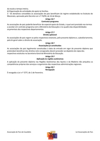 da escola a tempo inteiro;
b) Organização de actividades de apoio às famílias.
3 - Os donativos concedidos às associações de pais beneficiam do regime estabelecido no Estatuto do
Mecenato, aprovado pelo Decreto-Lei n.º 74/99, de 16 de Março.
Artigo 16.º
Contratos-programa
As associações de pais poderão beneficiar de especial apoio do Estado, o qual será prestado nos termos
a acordar em contrato-programa com o Ministério da Educação e no quadro das disponibilidades
orçamentais dos respectivos departamentos.
Artigo 17.º
Direito aplicável
As associações de pais regem-se pelos respectivos estatutos, pelo presente diploma e, subsidiariamente,
pela lei geral sobre o direito de associação.
Artigo 18.º
Associações já constituídas
As associações de pais legalmente constituídas à data da entrada em vigor do presente diploma que
pretendam beneficiar dos direitos nele consignados devem proceder ao depósito de cópia dos
respectivos estatutos na Secretaria-Geral do Ministério da Educação.
Artigo 19.º
Aplicação às regiões autónomas
A aplicação do presente diploma nas Regiões Autónomas dos Açores e da Madeira não prejudica as
competências próprias dos serviços e organismos das respectivas administrações regionais.
Artigo 20.º
Revogação
É revogada a Lei n.º 7/77, de 1 de Fevereiro.

Associação de Pais de Casaldelo

Lei Associações de Pais

 