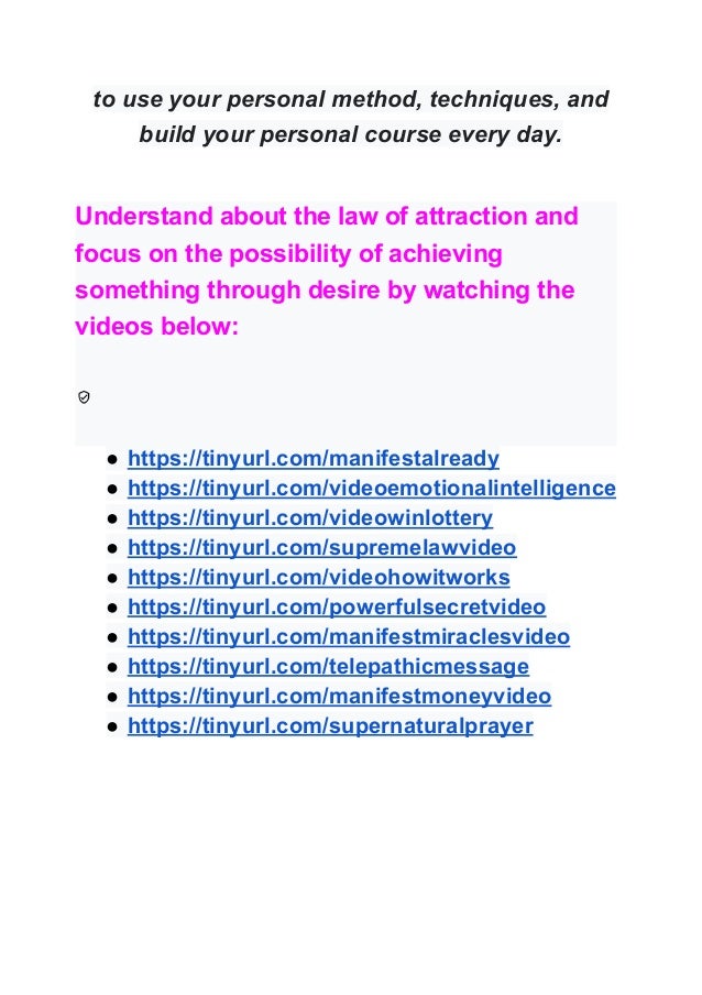 to use your personal method, techniques, and
build your personal course every day.
Understand about the law of attraction and
focus on the possibility of achieving
something through desire by watching the
videos below:
● https://tinyurl.com/manifestalready
● https://tinyurl.com/videoemotionalintelligence
● https://tinyurl.com/videowinlottery
● https://tinyurl.com/supremelawvideo
● https://tinyurl.com/videohowitworks
● https://tinyurl.com/powerfulsecretvideo
● https://tinyurl.com/manifestmiraclesvideo
● https://tinyurl.com/telepathicmessage
● https://tinyurl.com/manifestmoneyvideo
● https://tinyurl.com/supernaturalprayer
 