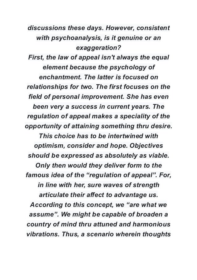 discussions these days. However, consistent
with psychoanalysis, is it genuine or an
exaggeration?
First, the law of appeal isn't always the equal
element because the psychology of
enchantment. The latter is focused on
relationships for two. The first focuses on the
field of personal improvement. She has even
been very a success in current years. The
regulation of appeal makes a speciality of the
opportunity of attaining something thru desire.
This choice has to be intertwined with
optimism, consider and hope. Objectives
should be expressed as absolutely as viable.
Only then would they deliver form to the
famous idea of the “regulation of appeal”. For,
in line with her, sure waves of strength
articulate their affect to advantage us.
According to this concept, we “are what we
assume”. We might be capable of broaden a
country of mind thru attuned and harmonious
vibrations. Thus, a scenario wherein thoughts
 