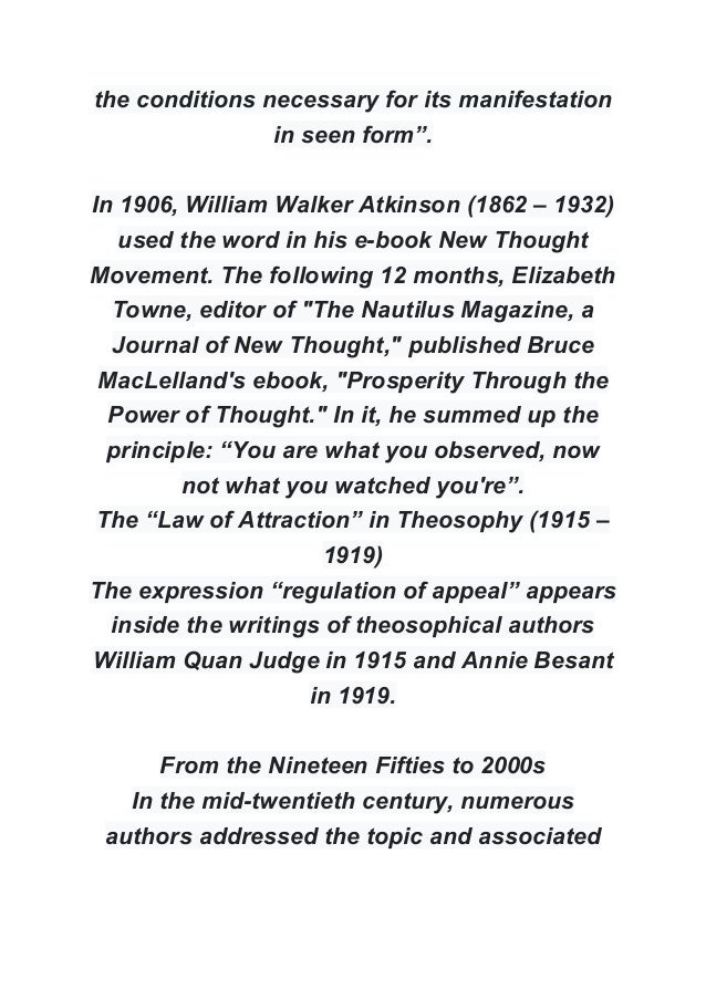 the conditions necessary for its manifestation
in seen form”.
In 1906, William Walker Atkinson (1862 – 1932)
used the word in his e-book New Thought
Movement. The following 12 months, Elizabeth
Towne, editor of "The Nautilus Magazine, a
Journal of New Thought," published Bruce
MacLelland's ebook, "Prosperity Through the
Power of Thought." In it, he summed up the
principle: “You are what you observed, now
not what you watched you're”.
The “Law of Attraction” in Theosophy (1915 –
1919)
The expression “regulation of appeal” appears
inside the writings of theosophical authors
William Quan Judge in 1915 and Annie Besant
in 1919.
From the Nineteen Fifties to 2000s
In the mid-twentieth century, numerous
authors addressed the topic and associated
 