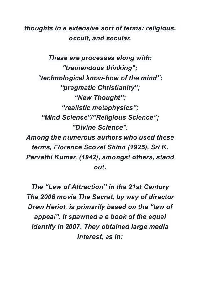 thoughts in a extensive sort of terms: religious,
occult, and secular.
These are processes along with:
"tremendous thinking";
“technological know-how of the mind”;
“pragmatic Christianity”;
“New Thought”;
“realistic metaphysics”;
“Mind Science”/”Religious Science”;
"Divine Science".
Among the numerous authors who used these
terms, Florence Scovel Shinn (1925), Sri K.
Parvathi Kumar, (1942), amongst others, stand
out.
The “Law of Attraction” in the 21st Century
The 2006 movie The Secret, by way of director
Drew Heriot, is primarily based on the “law of
appeal”. It spawned a e book of the equal
identify in 2007. They obtained large media
interest, as in:
 