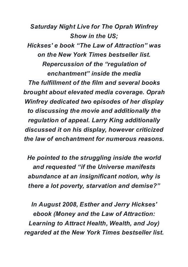 Saturday Night Live for The Oprah Winfrey
Show in the US;
Hickses' e book “The Law of Attraction” was
on the New York Times bestseller list.
Repercussion of the “regulation of
enchantment” inside the media
The fulfillment of the film and several books
brought about elevated media coverage. Oprah
Winfrey dedicated two episodes of her display
to discussing the movie and additionally the
regulation of appeal. Larry King additionally
discussed it on his display, however criticized
the law of enchantment for numerous reasons.
He pointed to the struggling inside the world
and requested “if the Universe manifests
abundance at an insignificant notion, why is
there a lot poverty, starvation and demise?”
In August 2008, Esther and Jerry Hickses'
ebook (Money and the Law of Attraction:
Learning to Attract Health, Wealth, and Joy)
regarded at the New York Times bestseller list.
 