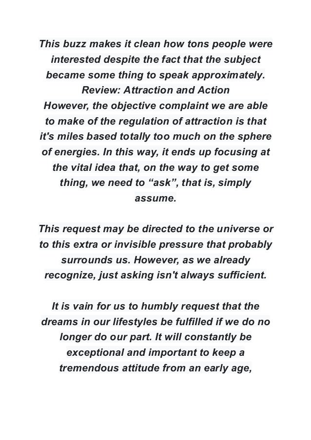 This buzz makes it clean how tons people were
interested despite the fact that the subject
became some thing to speak approximately.
Review: Attraction and Action
However, the objective complaint we are able
to make of the regulation of attraction is that
it's miles based totally too much on the sphere
of energies. In this way, it ends up focusing at
the vital idea that, on the way to get some
thing, we need to “ask”, that is, simply
assume.
This request may be directed to the universe or
to this extra or invisible pressure that probably
surrounds us. However, as we already
recognize, just asking isn't always sufficient.
It is vain for us to humbly request that the
dreams in our lifestyles be fulfilled if we do no
longer do our part. It will constantly be
exceptional and important to keep a
tremendous attitude from an early age,
 
