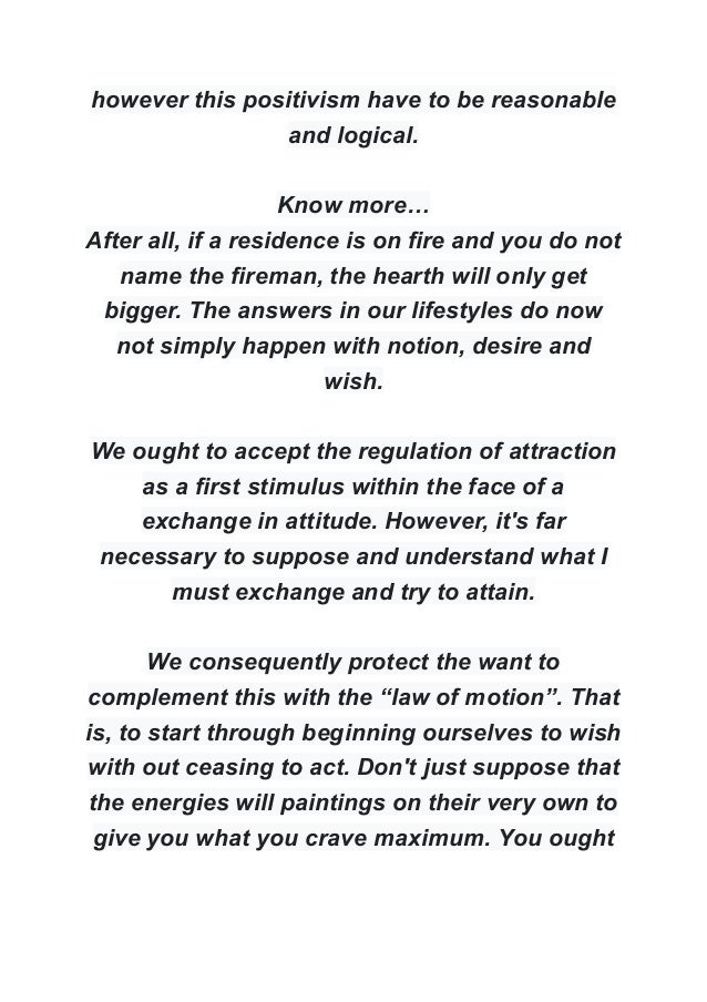 however this positivism have to be reasonable
and logical.
Know more…
After all, if a residence is on fire and you do not
name the fireman, the hearth will only get
bigger. The answers in our lifestyles do now
not simply happen with notion, desire and
wish.
We ought to accept the regulation of attraction
as a first stimulus within the face of a
exchange in attitude. However, it's far
necessary to suppose and understand what I
must exchange and try to attain.
We consequently protect the want to
complement this with the “law of motion”. That
is, to start through beginning ourselves to wish
with out ceasing to act. Don't just suppose that
the energies will paintings on their very own to
give you what you crave maximum. You ought
 