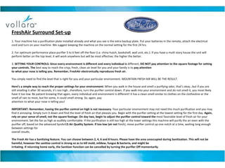 FreshAir Surround Set-up 1. Your machine has a purification plate installed already and what you see is the extra backup plate. Put your batteries in the remote, attach the electrical cord and turn on your machine. We suggest keeping the machine on the normal setting for the first 24 hrs. 2. For optimum performance place purifier 5 to 6 feet off the floor (i.e. china hutch, bookshelf, wall unit, etc.). If you have a multi story house the unit will perform better on the top level, it will work anywhere but will be most effective; the higher the better. 3.  SETTING YOUR CONTROLS: Since every environment is different and every individual is  different,  DO NOT pay attention to the square footage for setting your controls. The  best way to reach the crisp, fresh, clean air level for you and your family is to  pay attention to what your nose is telling you. Remember, FreshAir electronically reproduces fresh air. You simply need to find the level that is right for you and your particular environment. MOUNTAIN FRESH AIR WILL BE THE RESULT. Here’s a simple way to reach the proper settings for your environment:  When you walk in the house and smell a purifying odor, that’s okay…but if you are still smelling it after 30 seconds, it’s too high…therefore, turn the purifier control down. If you walk into your environment and do not smell it, you most likely have it too low. Be patient knowing that again, every individual and environment is different! It has a clean smell similar to clothes on the clothesline or the smell of rain to most, but for some, it could smell strong. So, again, pay attention to what your nose is telling you! IMPORTANT: Remember, having the purifier control on high is not necessary.  Your particular environment may not need this much purification and you may find it annoying. Simply turn it down and find the level of fresh air that pleases you. Begin with the purifier setting at the lowest setting for the first day.  Again, rely on your sense of smell, not the square footage. On day two, begin to adjust the purifier control toward the  most favorable level of fresh air for your environment. Set the fan as high as audibly comfortable. If the purification is still too high at the lower settings this machine will purify the air even with the purifier off, based on the advanced SynAirG 5 Air Quality System. If too low (air not  fresh), move purifier control up one notch at a time, waiting long enough between settings for overall results.  The Fresh Air has a Sanitizing feature. You can choose between 2, 4, 6 and 8 hours. Please have the area unoccupied during Sanitization. This will not be harmful, however the sanitize control is strong so as to kill mold, mildew, fungus & bacteria, and might be irritating. If returning home early, the Sanitizer function can be cancelled by turning the purifier Off momentarily. 