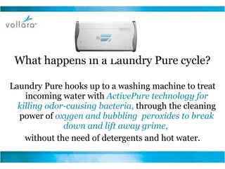 What happens in a Laundry Pure cycle? Laundry Pure hooks up to a washing machine to treat incoming water with  ActivePure technology for killing odor-causing bacteria ,  through the cleaning power of  oxygen and bubbling  peroxides to break down and lift away grime ,  without the need of detergents and hot water. 
