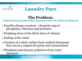 Laundry Pure The Problem: Traditional Detergents Embed Themselves Into The Fabric Resulting In: •  Possible allergic reactions - chemical soup of phosphates, chlorines and perfumes •  Weighing down of the fabric (loss of volume) •  Dulling of the colors •  Creation of a sticky surface from residual detergents that acts as a magnet for grime and contaminants •  Phosphate and chlorine pollution of our water resources 