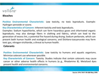 Bleaches Positive Environmental Characteristic :  Low toxicity, no toxic byproducts. Example: Hydrogen peroxide or ozone. Key Characteristics of Concern :  Inherent toxicity and toxic byproducts.  Examples: Sodium hypochlorite, which can form hazardous gases and chlorinated organic byproducts; may also damage fibers in clothing and fabrics, which can lead to the generation of excess lint, a potential fire hazard during drying; Sodium perborate, which can present both human health and ecological concerns; and Dichloro-isocyanurate may form toxic gas, nitrogen-trichloride, a threat to human health. Colorants  Positive Environmental Characteristic :  Low toxicity to humans and aquatic organisms. Minimize colorant use whenever possible. Key Characteristic of Concern :  Toxicity. Studies indicate that certain colorants may cause cancer or other adverse health effects in humans (e..g., Rhodamine B). Metalized dyes present health and environmental concerns. Source: EPA-744-F-99-008 May 1999   
