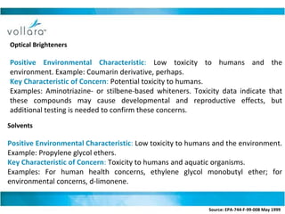 Optical Brighteners  Positive Environmental Characteristic :  Low toxicity to humans and the environment. Example: Coumarin derivative, perhaps. Key Characteristic of Concern :  Potential toxicity to humans. Examples: Aminotriazine- or stilbene-based whiteners. Toxicity data indicate that these compounds may cause developmental and reproductive effects, but additional testing is needed to confirm these concerns. Solvents  Positive Environmental Characteristic :  Low toxicity to humans and the environment. Example: Propylene glycol ethers. Key Characteristic of Concern :  Toxicity to humans and aquatic organisms. Examples: For human health concerns, ethylene glycol monobutyl ether; for environmental concerns, d-limonene. Source: EPA-744-F-99-008 May 1999   