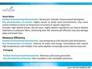Wash Water Positive Environmental Characteristic :  Neutral pH. Example: Enzyme-based detergents. Key characteristics of concern :  Highly caustic or acidic wash environments; may cause severe irritation or burns to living tissue in humans or aquatic organisms. Example: High alkaline breaks, low pH sours. Highly alkaline ingredients can lead to alkaline hydrolysis on polyester fibers, shortening linen life. Extreme pH effluents may also damage pipes and sewer lines. Resource Efficiency  Positive Environmental Characteristic :  Low temperature and reduced cycle formulations. Key Characteristics of Concern :  Overuse of water and energy. Formulations that require high temperatures and multiple rinse cycles deplete increasingly scarce natural resources. Packaging Positive Environmental Characteristic :  Minimize solid waste generation. Key Characteristic of Concern :  Non-reusable or non-recyclable containers.  Source: EPA-744-F-99-008 May 1999   