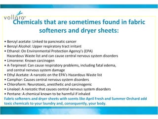 Chemicals that are sometimes found in fabric softeners and dryer sheets: •  Benzyl acetate: Linked to pancreatic cancer • Benzyl Alcohol: Upper respiratory tract irritant • Ethanol: On Environmental Protection Agency's (EPA)     Hazardous Waste list and can cause central nervous system disorders • Limonene: Known carcinogen • A-Terpineol: Can cause respiratory problems, including fatal edema,     and central nervous system damage • Ethyl Acetate: A narcotic on the EPA's Hazardous Waste list • Camphor: Causes central nervous system disorders • Chloroform: Neurotoxic, anesthetic and carcinogenic • Linalool: A narcotic that causes central nervous system disorders •  Pentane: A chemical known to be harmful if inhaled  Fabric softeners and dryer sheets with scents like April Fresh and Summer Orchard add toxic chemicals to your laundry and, consequently, your body.  