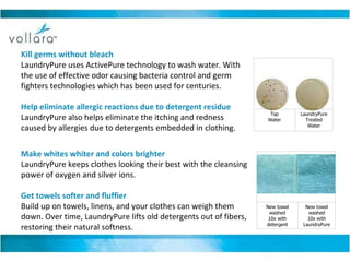Kill germs without bleach LaundryPure uses ActivePure technology to wash water. With the use of effective odor causing bacteria control and germ fighters technologies which has been used for centuries. Help eliminate allergic reactions due to detergent residue LaundryPure also helps eliminate the itching and redness caused by allergies due to detergents embedded in clothing.  Make whites whiter and colors brighter LaundryPure keeps clothes looking their best with the cleansing power of oxygen and silver ions. Get towels softer and fluffier Build up on towels, linens, and your clothes can weigh them down. Over time, LaundryPure lifts old detergents out of fibers, restoring their natural softness.                                          Tap Water LaundryPure Treated Water                                          New towel washed 10x with detergent New towel washed 10x with LaundryPure 