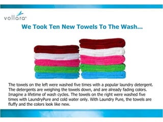 We Took Ten New Towels To The Wash...   The towels on the left were washed five times with a popular laundry detergent. The detergents are weighing the towels down, and are already fading colors. Imagine a lifetime of wash cycles. The towels on the right were washed five times with LaundryPure and cold water only. With Laundry Pure, the towels are fluffy and the colors look like new. 