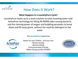 How Does It Work? What Happens in a LaundryPure Cycle? LaundryPure hooks up to a wash machine to treat incoming water with ActivePure technology for killing 99.9999% odor-causing bacteria, and the cleaning power of oxygen and bubbling peroxides to break down and lift away grime, without the need for detergent or hot water The  LaundryPure  Experience Better for your Clothes...and your skin Money Savings Bacteria Killing Environmentally Friendly Makes Doing Laundry EASIER! 