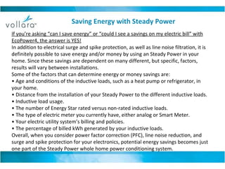 If you’re asking “can I save energy” or “could I see a savings on my electric bill” with EcoPower4, the answer is YES! In addition to electrical surge and spike protection, as well as line noise filtration, it is definitely possible to save energy and/or money by using an Steady Power in your home. Since these savings are dependent on many different, but specific, factors, results will vary between installations. Some of the factors that can determine energy or money savings are: •  Age and conditions of the inductive loads, such as a heat pump or refrigerator, in your home. •  Distance from the installation of your Steady Power to the different inductive loads. •  Inductive load usage. •  The number of Energy Star rated versus non-rated inductive loads. •  The type of electric meter you currently have, either analog or Smart Meter. •  Your electric utility system’s billing and policies. •  The percentage of billed kWh generated by your inductive loads. Overall, when you consider power factor correction (PFC), line noise reduction, and surge and spike protection for your electronics, potential energy savings becomes just one part of the Steady Power whole home power conditioning system.  Saving Energy with Steady Power 