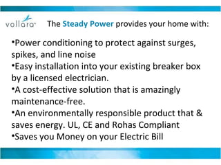 Power conditioning to protect against surges, spikes, and line noise  Easy installation into your existing breaker box by a licensed electrician. A cost-effective solution that is amazingly maintenance-free.  An environmentally responsible product that & saves energy. UL, CE and Rohas Compliant Saves you Money on your Electric Bill The  Steady Power   provides your home with: 