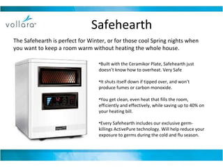 Safehearth The Safehearth is perfect for Winter, or for those cool Spring nights when you want to keep a room warm without heating the whole house. Built with the Ceramikor Plate, Safehearth just doesn’t know how to overheat. Very Safe It shuts itself down if tipped over, and won’t produce fumes or carbon monoxide.  You get clean, even heat that fills the room, efficiently and effectively, while saving up to 40% on your heating bill.  Every Safehearth includes our exclusive germ-killings ActivePure technology. Will help reduce your exposure to germs during the cold and flu season.  