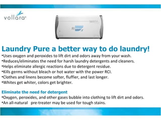                                                                                  Laundry Pure a better way to do laundry! Uses oxygen and peroxides to lift dirt and odors away from your wash. Reduces/eliminates the need for harsh laundry detergents and cleaners. Helps eliminate allergic reactions due to detergent residue. Kills germs without bleach or hot water with the power RCI. Clothes and linens become softer, fluffier, and last longer. Whites get whiter, colors get brighter. Eliminate the need for detergent Oxygen, peroxides, and other gases bubble into clothing to lift dirt and odors.  An all-natural  pre-treater may be used for tough stains.  