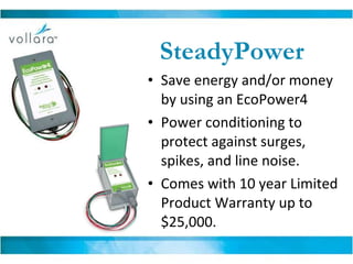 SteadyPower Save energy and/or money by using an EcoPower4  Power conditioning to protect against surges, spikes, and line noise.  Comes with 10 year Limited Product Warranty up to $25,000. 