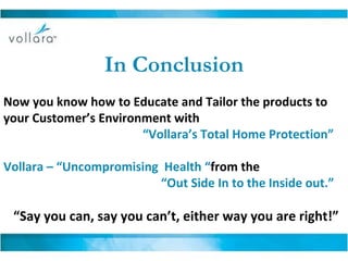 In Conclusion Now you know how to Educate and Tailor the products to your Customer’s Environment with  “ Vollara’s Total Home Protection” Vollara – “Uncompromising  Health “ from the    “ Out Side In to the Inside out.” “ Say you can, say you can’t, either way you are right!” 