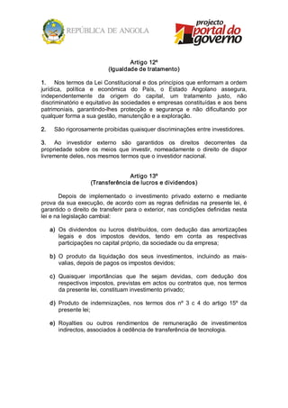 Artigo 12º 
                              (Igualdade de tratamento) 

1.  Nos termos da Lei Constitucional e dos princípios que enformam a ordem 
jurídica,  política  e  económica  do  País,  o  Estado  Angolano  assegura, 
independentemente  da  origem  do  capital,  um  tratamento  justo,  não 
discriminatório e equitativo às sociedades e empresas constituídas e aos bens 
patrimoniais,  garantindo­lhes  protecção  e  segurança  e  não  dificultando  por 
qualquer forma a sua gestão, manutenção e a exploração. 

2.     São rigorosamente proibidas quaisquer discriminações entre investidores. 

3.  Ao  investidor  externo  são  garantidos  os  direitos  decorrentes  da 
propriedade  sobre  os  meios  que  investir,  nomeadamente  o  direito  de  dispor 
livremente deles, nos mesmos termos que o investidor nacional. 


                                     Artigo 13º 
                       (Transferência de lucros e dividendos) 

       Depois  de  implementado  o  investimento  privado  externo  e  mediante 
prova  da  sua  execução,  de  acordo  com  as  regras  definidas na  presente lei, é 
garantido  o  direito de  transferir  para o  exterior,  nas  condições  definidas  nesta 
lei e na legislação cambial: 

      a)  Os  dividendos  ou  lucros  distribuídos,  com  dedução  das  amortizações 
          legais  e  dos  impostos  devidos,  tendo  em  conta  as  respectivas 
          participações no capital próprio, da sociedade ou da empresa; 

      b)  O  produto  da  liquidação  dos  seus  investimentos,  incluindo  as  mais­ 
          valias, depois de pagos os impostos devidos; 

      c)  Quaisquer  importâncias  que  lhe  sejam  devidas,  com  dedução  dos 
          respectivos impostos,  previstas  em  actos  ou  contratos  que,  nos  termos 
          da presente lei, constituam investimento privado; 

      d)  Produto  de  indemnizações,  nos  termos  dos  nº  3  c  4  do  artigo  15º  da 
          presente lei; 

      e)  Royalties  ou  outros  rendimentos  de  remuneração  de  investimentos 
          indirectos, associados à cedência de transferência de tecnologia.
 