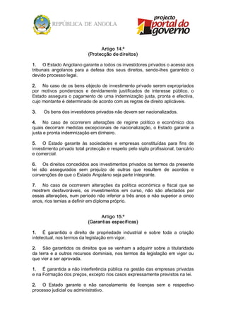 Artigo 14.º 
                              (Protecção de direitos) 

1.  O Estado Angolano garante a todos os investidores privados o acesso aos 
tribunais  angolanos  para  a  defesa  dos  seus  direitos,  sendo­lhes  garantido  o 
devido processo legal. 

2.  No caso de os bens objecto de investimento privado serem expropriados 
por  motivos  ponderosos  e  devidamente  justificados  de  interesse  público,  o 
Estado  assegura  o  pagamento  de  urna  indemnização  justa,  pronta  e  efectiva, 
cujo montante é determinado de acordo com as regras de direito aplicáveis. 

3.    Os bens dos investidores privados não devem ser nacionalizados. 

4.  No  caso  de  ocorrerem  alterações  de  regime  político  e  económico  dos 
quais  decorram  medidas  excepcionais  de  nacionalização,  o  Estado  garante  a 
justa e pronta indemnização em dinheiro. 

5.  O  Estado  garante  às  sociedades  e  empresas  constituídas  para  fins  de 
investimento privado total protecção e respeito pelo sigilo profissional, bancário 
e comercial. 

6.  Os direitos concedidos aos investimentos privados os termos da presente 
lei  são  assegurados  sem  prejuízo  de  outros  que  resultem  de  acordos  e 
convenções de que o Estado Angolano seja parte integrante. 

7.  No  caso  de  ocorrerem  alterações  da  política  económica  e  fiscal  que  se 
mostrem  desfavoráveis,  os  investimentos  em  curso,  não  são  afectados  por 
essas alterações, num período não inferior a três anos e não superior a cinco 
anos, rios temias a definir em diploma próprio. 


                                    Artigo 15.º 
                              (Garantias específicas) 

1.  É  garantido  o  direito  de  propriedade  industrial  e  sobre  toda  a  criação 
intelectual, nos termos da legislação em vigor. 

2.  São  garantidos  os  direitos  que  se  venham  a  adquirir  sobre  a  titularidade 
da  terra  e  a  outros  recursos  dominiais,  nos  termos  da  legislação  em  vigor  ou 
que vier a ser aprovada. 

1.  É garantida a não interferência pública na gestão das empresas privadas 
e na Formação dos preços, excepto rios casos expressamente previstos na lei. 

2.  O  Estado  garante  o  não  cancelamento  de  licenças  sem  o  respectivo 
processo judicial ou administrativo.
 