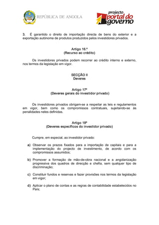 3.  É  garantido  o  direito  de  importação  directa  de  bens  do  exterior  e  a 
exportação autónoma de produtos produzidos pelos investidores privados. 


                                  Artigo 16.º 
                              (Recurso ao crédito) 

       Os  investidores  privados  podem  recorrer  ao  crédito  interno  e  externo, 
nos termos da legislação em vigor. 


                                    SECÇÃO II 
                                     Deveres 


                                  Artigo 17º 
                     (Deveres gerais do investidor privado) 


      Os  investidores  privados  obrigam­se  a  respeitar  as  leis  e  regulamentos 
em  vigor,  bem  como  os  compromissos  contratuais,  sujeitando­se  às 
penalidades neles definidas. 


                                 Artigo 18º 
                 (Deveres específicos do investidor privado) 


       Cumpre, em especial, ao investidor privado: 

   a)  Observar  os  prazos  fixados  para  a  importação  de  capitais  e  para  a 
       implementação  do  projecto  de  investimento,  de  acordo  com  os 
       compromissos assumidos; 

   b)  Promover  a  formação  de  mão­de­obra  nacional  e  a  angolanização 
       progressiva  dos  quadros  de  direcção  e  chefia,  sem  qualquer  tipo  de 
       discriminação; 

   c)  Constituir fundos e reservas e fazer provisões nos termos da legislação 
       em vigor; 

   d)  Aplicar o plano de contas e as regras de contabilidade estabelecidos no 
       País;
 
